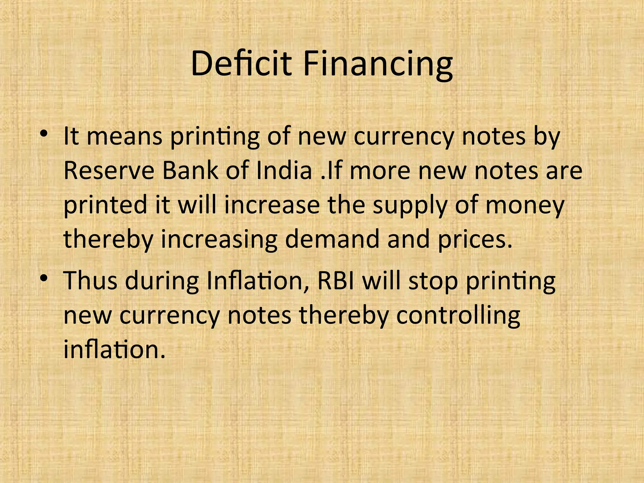 Deficit Financing
• It means printing of new currency notes by
Reserve Bank of India .If more new notes are
printed it will increase the supply of money
thereby increasing demand and prices.
• Thus during Inflation, RBI will stop printing
new currency notes thereby controlling
inflation.
 