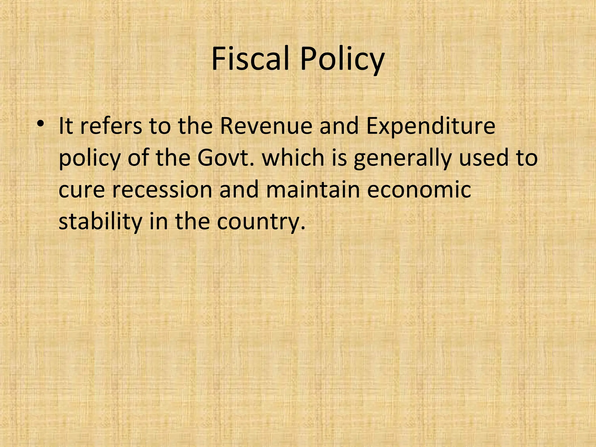Fiscal Policy
• It refers to the Revenue and Expenditure
policy of the Govt. which is generally used to
cure recession and maintain economic
stability in the country.
 