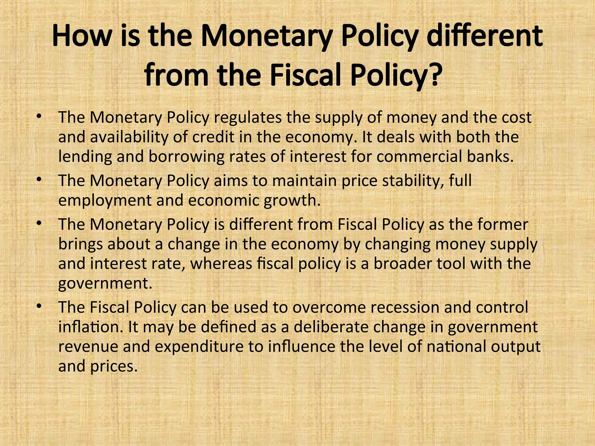 How is the Monetary Policy different
from the Fiscal Policy?
• The Monetary Policy regulates the supply of money and the cost
and availability of credit in the economy. It deals with both the
lending and borrowing rates of interest for commercial banks.
• The Monetary Policy aims to maintain price stability, full
employment and economic growth.
• The Monetary Policy is different from Fiscal Policy as the former
brings about a change in the economy by changing money supply
and interest rate, whereas fiscal policy is a broader tool with the
government.
• The Fiscal Policy can be used to overcome recession and control
inflation. It may be defined as a deliberate change in government
revenue and expenditure to influence the level of national output
and prices.
 