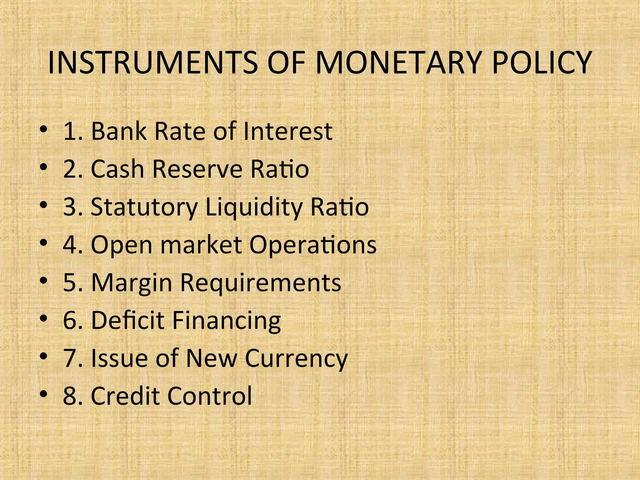 INSTRUMENTS OF MONETARY POLICY
• 1. Bank Rate of Interest
• 2. Cash Reserve Ratio
• 3. Statutory Liquidity Ratio
• 4. Open market Operations
• 5. Margin Requirements
• 6. Deficit Financing
• 7. Issue of New Currency
• 8. Credit Control
 