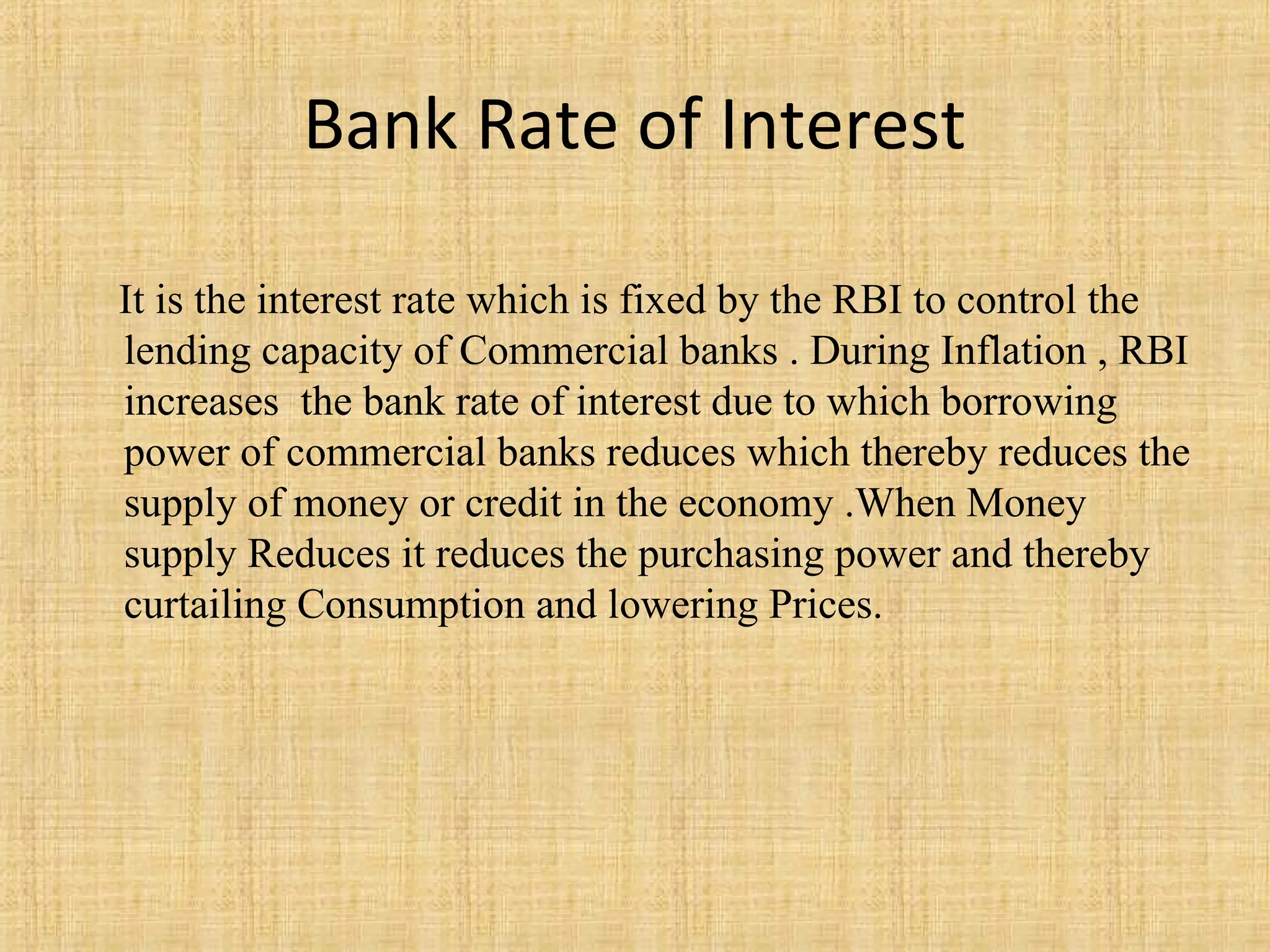 Bank Rate of Interest
It is the interest rate which is fixed by the RBI to control the
lending capacity of Commercial banks . During Inflation , RBI
increases the bank rate of interest due to which borrowing
power of commercial banks reduces which thereby reduces the
supply of money or credit in the economy .When Money
supply Reduces it reduces the purchasing power and thereby
curtailing Consumption and lowering Prices.
 