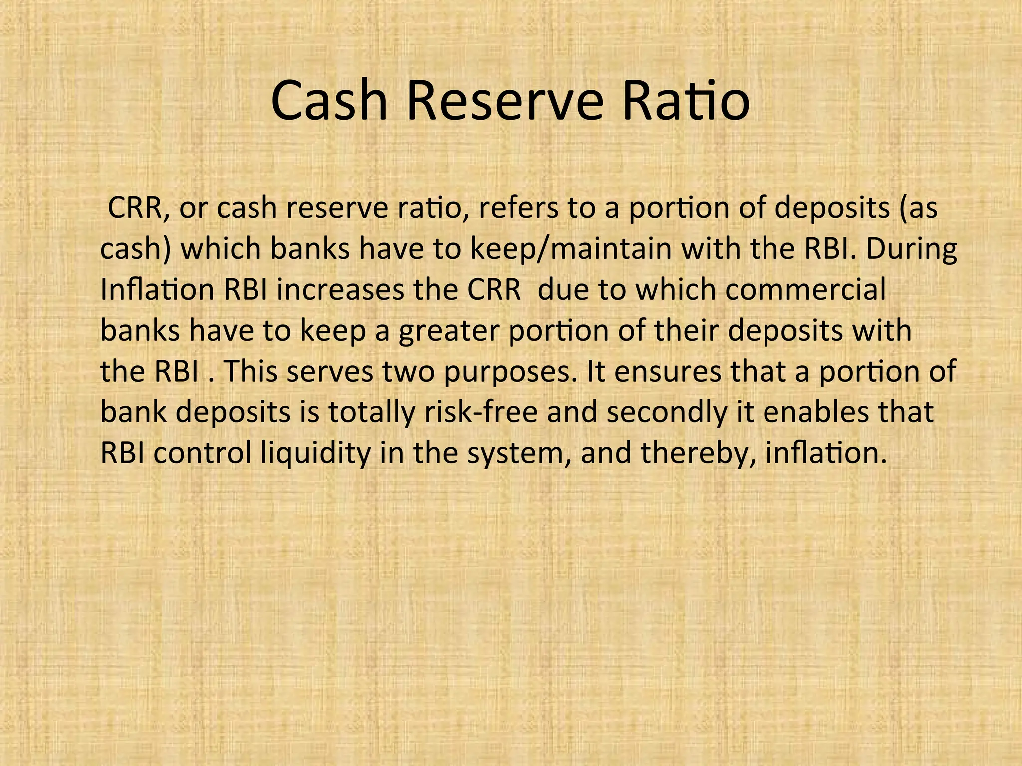 Cash Reserve Ratio
CRR, or cash reserve ratio, refers to a portion of deposits (as
cash) which banks have to keep/maintain with the RBI. During
Inflation RBI increases the CRR due to which commercial
banks have to keep a greater portion of their deposits with
the RBI . This serves two purposes. It ensures that a portion of
bank deposits is totally risk-free and secondly it enables that
RBI control liquidity in the system, and thereby, inflation.
 