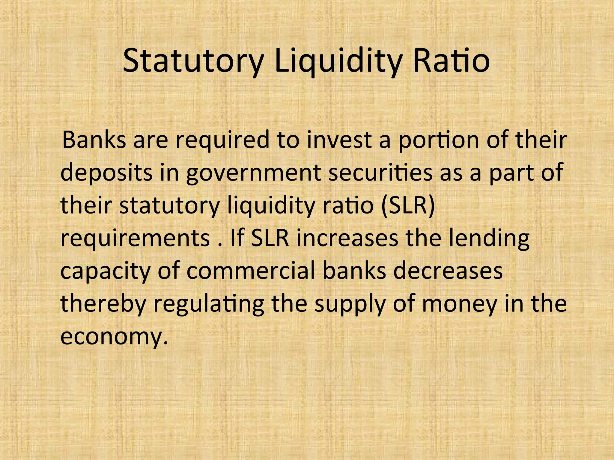 Statutory Liquidity Ratio
Banks are required to invest a portion of their
deposits in government securities as a part of
their statutory liquidity ratio (SLR)
requirements . If SLR increases the lending
capacity of commercial banks decreases
thereby regulating the supply of money in the
economy.
 