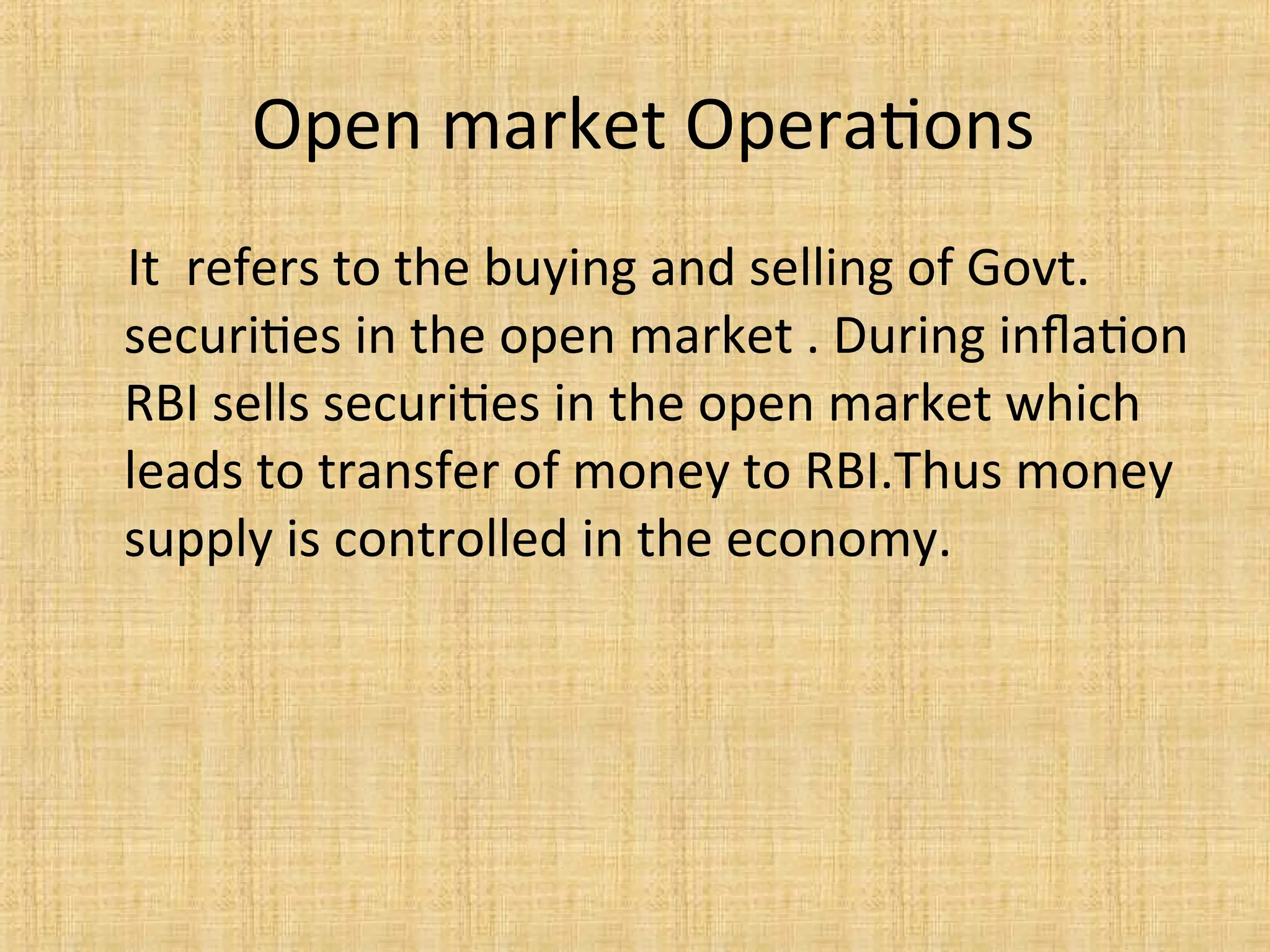 Open market Operations
It refers to the buying and selling of Govt.
securities in the open market . During inflation
RBI sells securities in the open market which
leads to transfer of money to RBI.Thus money
supply is controlled in the economy.
 