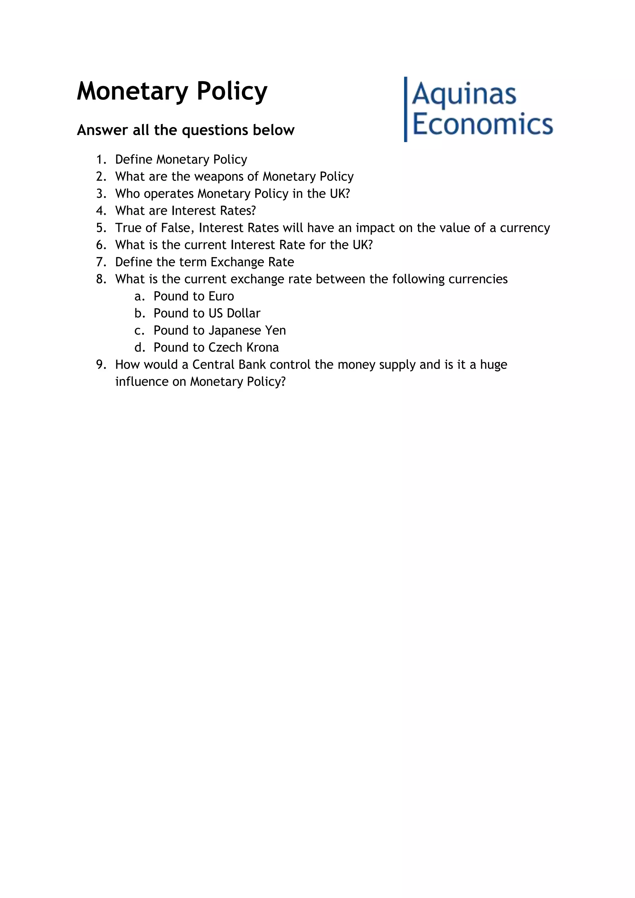 Monetary Policy
Answer all the questions below
1. Define Monetary Policy
2. What are the weapons of Monetary Policy
3. Who operates Monetary Policy in the UK?
4. What are Interest Rates?
5. True of False, Interest Rates will have an impact on the value of a currency
6. What is the current Interest Rate for the UK?
7. Define the term Exchange Rate
8. What is the current exchange rate between the following currencies
a. Pound to Euro
b. Pound to US Dollar
c. Pound to Japanese Yen
d. Pound to Czech Krona
9. How would a Central Bank control the money supply and is it a huge
influence on Monetary Policy?