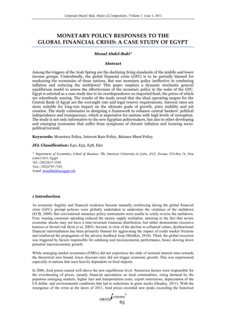 Corporate Board: Role, Duties & Composition / Volume 7, Issue 3, 2011
65
MONETARY POLICY RESPONSES TO THE
GLOBAL FINANCIAL CRISIS: A CASE STUDY OF EGYPT
Monal Abdel-Baki*
Abstract
Among the triggers of the Arab Spring are the declining living standards of the middle and lower
income groups. Undoubtedly, the global financial crisis (GFC) is to be partially blamed for
weakening the economies of these nations. But was monetary policy ineffective in combating
inflation and reducing the meltdown? This paper employs a dynamic stochastic general
equilibrium model to assess the effectiveness of the monetary policy in the wake of the GFC.
Egypt is selected as a case study due to its overdependence on imported food, the prices of which
are relentlessly soaring. The results of the study reveal that the ideal operating targets for the
Central Bank of Egypt are the overnight rate and legal reserve requirements. Interest rates are
more suitable for long-run impact on the ultimate goals of growth, price stability and job
creation. The study culminates in designing a framework to enhance central bankers’ political
independence and transparency, which is imperative for nations with high levels of corruption.
The study is not only informative to the new Egyptian policymakers, but also to other developing
and emerging economies that suffer from symptoms of chronic inflation and looming socio-
political turmoil.
Keywords: Monetary Policy, Interest Rate Policy, Balance Sheet Policy
JEL Classification: E40, E52, E58, E60
* Department of Economics, School of Business, The American University in Cairo, AUC Avenue, P.O.Box 74, New
Cairo11835, Egypt
Tel.: (202)2615-3248,
Fax:: (202)2795-7565,
Email: monalbak@aucegypt.edu
1 Introduction
As economic fragility and financial weakness become mutually reinforcing during the global financial
crisis (GFC), prompt policies were globally undertaken to undermine the virulence of the meltdown
(ECB, 2009). But conventional monetary policy instruments were unable to solely reverse the meltdown.
First, waning consumer spending reduced the money supply multiplier, attesting to the fact that severe
economic shocks may not have a time-invariant Gaussian distribution, but rather demonstrate excessive
kurtosis or fat-tail risk (Kim et al, 2005). Second, in view of the decline in collateral values, dysfunctional
financial intermediation has been primarily blamed for aggravating the impact of credit market frictions
and reinforced the propagation of the adverse feedback loop (Mishkin, 2010). Third, the global recession
was triggered by factors responsible for subduing real microeconomic performance, hence slowing down
potential macroeconomic growth.
While emerging market economies (EMEs) did not experience the slide of nominal interest rates towards
the theoretical zero bound, lower discount rates did not trigger economic growth. This was experienced
especially in nations that were heavily dependent on food imports.
In 2006, food prices soared well above the new equilibrium level. Numerous factors were responsible for
the overshooting of prices, namely financial speculation on food commodities, rising demand by the
populous emerging markets, higher fuel and transportation costs, export restrictions, depreciation of the
US dollar, and environmental conditions that led to reductions in grain stocks (Headey, 2011). With the
resurgence of the crisis at the dawn of 2011, food prices recorded new peaks exceeding the historical
 
