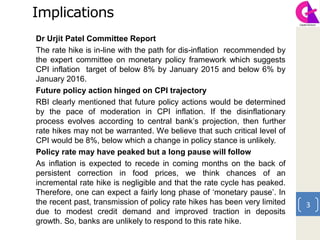 Implications
Dr Urjit Patel Committee Report
The rate hike is in-line with the path for dis-inflation recommended by
the expert committee on monetary policy framework which suggests
CPI inflation target of below 8% by January 2015 and below 6% by
January 2016.
Future policy action hinged on CPI trajectory
RBI clearly mentioned that future policy actions would be determined
by the pace of moderation in CPI inflation. If the disinflationary
process evolves according to central bank’s projection, then further
rate hikes may not be warranted. We believe that such critical level of
CPI would be 8%, below which a change in policy stance is unlikely.
Policy rate may have peaked but a long pause will follow
As inflation is expected to recede in coming months on the back of
persistent correction in food prices, we think chances of an
incremental rate hike is negligible and that the rate cycle has peaked.
Therefore, one can expect a fairly long phase of ‘monetary pause’. In
the recent past, transmission of policy rate hikes has been very limited
due to modest credit demand and improved traction in deposits
growth. So, banks are unlikely to respond to this rate hike.
3
 