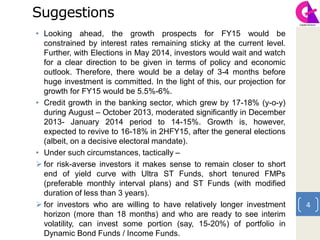 Suggestions
• Looking ahead, the growth prospects for FY15 would be
constrained by interest rates remaining sticky at the current level.
Further, with Elections in May 2014, investors would wait and watch
for a clear direction to be given in terms of policy and economic
outlook. Therefore, there would be a delay of 3-4 months before
huge investment is committed. In the light of this, our projection for
growth for FY15 would be 5.5%-6%.
• Credit growth in the banking sector, which grew by 17-18% (y-o-y)
during August – October 2013, moderated significantly in December
2013- January 2014 period to 14-15%. Growth is, however,
expected to revive to 16-18% in 2HFY15, after the general elections
(albeit, on a decisive electoral mandate).
• Under such circumstances, tactically –
 for risk-averse investors it makes sense to remain closer to short
end of yield curve with Ultra ST Funds, short tenured FMPs
(preferable monthly interval plans) and ST Funds (with modified
duration of less than 3 years).
 for investors who are willing to have relatively longer investment
horizon (more than 18 months) and who are ready to see interim
volatility, can invest some portion (say, 15-20%) of portfolio in
Dynamic Bond Funds / Income Funds.
4
 