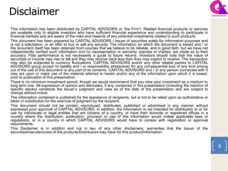 6
Disclaimer
This information has been distributed by CAPITAL ADVISORS or ‘the Firm’). Related financial products or services
are available only to eligible investors who have sufficient financial experience and understanding to participate in
financial markets and are aware of the risks and rewards of any potential investments related to such products.
This document has been prepared by CAPITAL ADVISORS / Issuer of securities solely for information purposes and
is not a solicitation, or an offer to buy or sell any security. The information on which the document is based and / or
the document itself has been obtained from sources that we believe to be reliable, and in good faith, but we have not
independently verified such information and no representation or warranty, express or implied, are made as to their
accuracy. Past performance is not necessarily a guide to future returns. Investors should note that the value of
securities or income may rise or fall and they may receive back less than they may expect to receive. The transaction
may also be subjected to currency fluctuations. CAPITAL ADVISORS and/or any other related parties to CAPITAL
ADVISORS group accept no liability and / or responsibility whatsoever for any consequential loss of any kind arising
out of the use of this document or any part of its contents. CAPITAL ADVISORS and / or any person connected with it
may act upon or make use of the material referred to herein and/or any of the information upon which it is based,
prior to publication of this presentation.
There is no minimum investment period, though we would recommend that you view your investment as a medium to
long term one. All expression of opinion and estimates, if any, contained in this presentation (including the mention of
specific stocks) constitute the Issuer’s judgment and view as of the date of the presentation and are subject to
change without notice.
The information contained is published for the assistance of recipients, but is not to be relied upon as authoritative or
taken in substitution for the exercise of judgment by the recipient.
This document should not be printed, reproduced, distributed, published or advertised in any manner without
expressed prior approval of CAPITAL ADVISORS. In addition, the information is not intended for distribution to or for
use by individuals or legal entities that are citizens of a country, or have their domicile or registered offices in a
country where the distribution, publication, provision or use of this information would violate applicable laws or
regulations, or in a country in which CAPITAL ADVISORS would have to comply with registration or approval
requirements.
This Disclaimer is in addition and not in lieu of any other disclaimers, warranties that the Issuer of the
securities/manufacturers of the products/Distributors may have for this product/information.
 