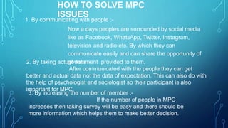 HOW TO SOLVE MPC
ISSUES
1. By communicating with people :-
Now a days peoples are surrounded by social media
like as Facebook, WhatsApp, Twitter, Instagram,
television and radio etc. By which they can
communicate easily and can share the opportunity of
government provided to them.2. By taking actual data :-
After communicated with the people they can get
better and actual data not the data of expectation. This can also do with
the help of psychologist and sociologist so their participant is also
important for MPC.
3. By increasing the number of member :-
If the number of people in MPC
increases then taking survey will be easy and there should be
more information which helps them to make better decision.
 