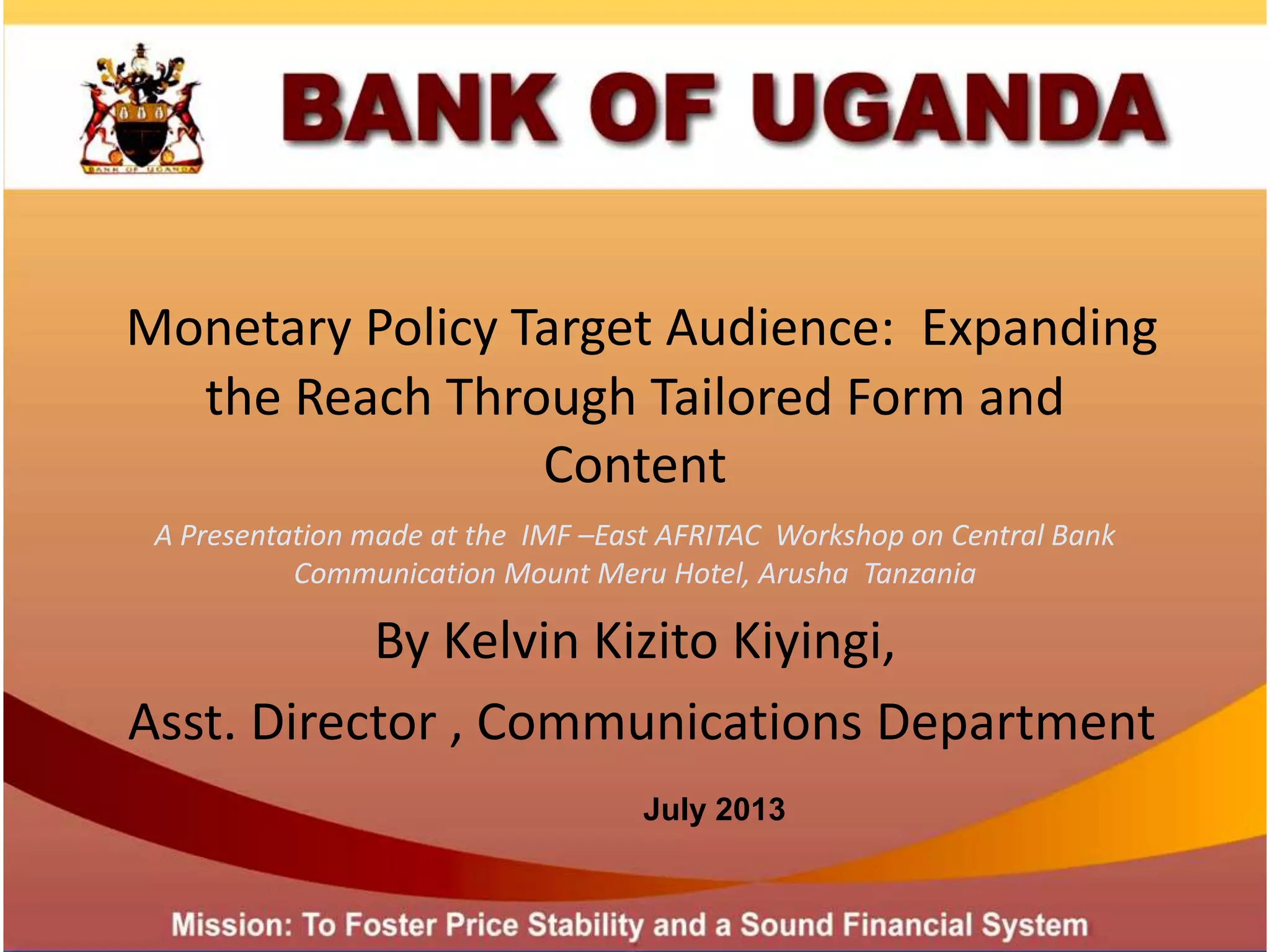 Monetary Policy Target Audience: Expanding
the Reach Through Tailored Form and
Content
A Presentation made at the IMF –East AFRITAC Workshop on Central Bank
Communication Mount Meru Hotel, Arusha Tanzania
By Kelvin Kizito Kiyingi,
Asst. Director , Communications Department
July 2013
 
