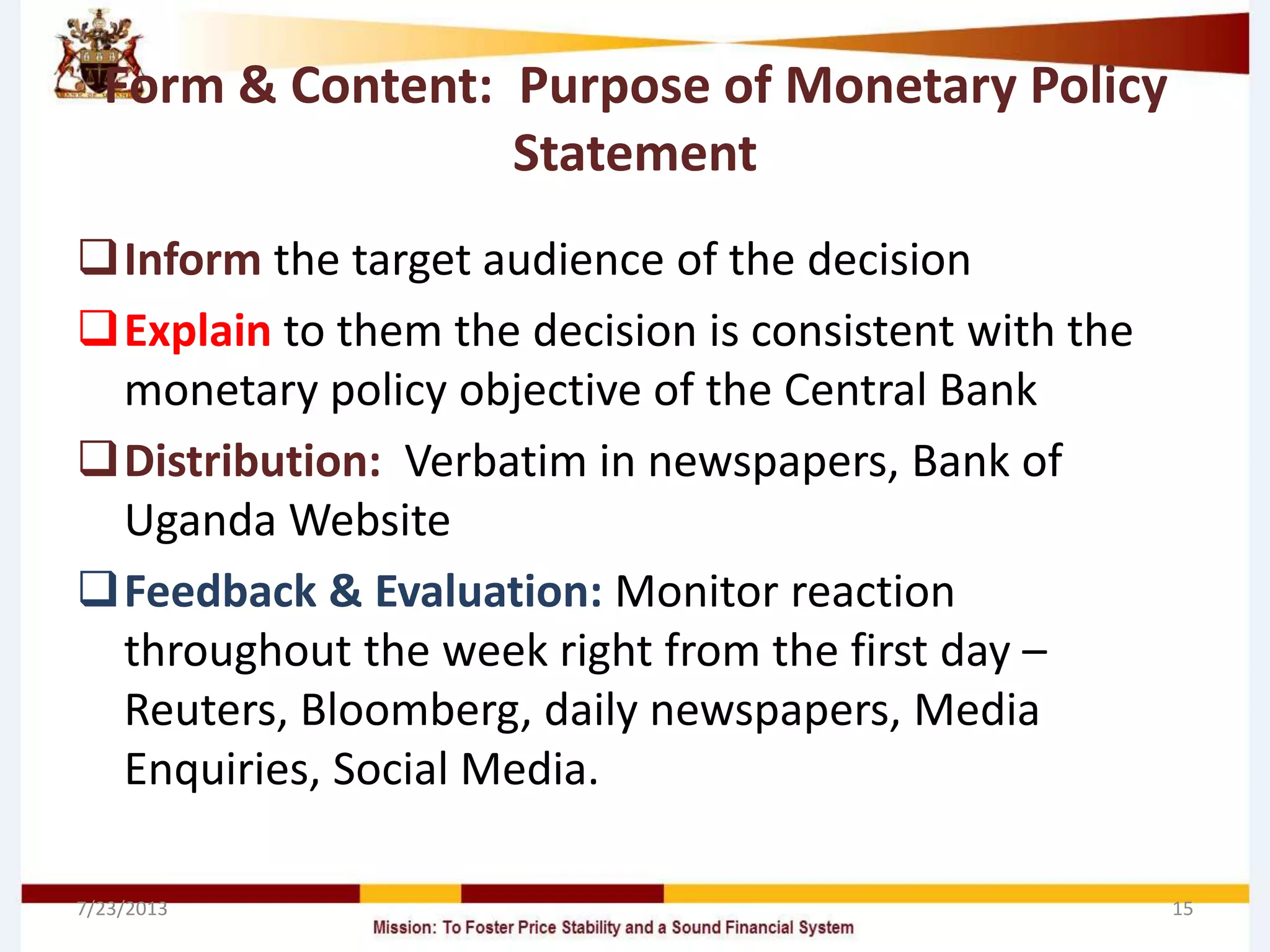 Form & Content: Purpose of Monetary Policy
Statement
Inform the target audience of the decision
Explain to them the decision is consistent with the
monetary policy objective of the Central Bank
Distribution: Verbatim in newspapers, Bank of
Uganda Website
Feedback & Evaluation: Monitor reaction
throughout the week right from the first day –
Reuters, Bloomberg, daily newspapers, Media
Enquiries, Social Media.
7/23/2013 15
 