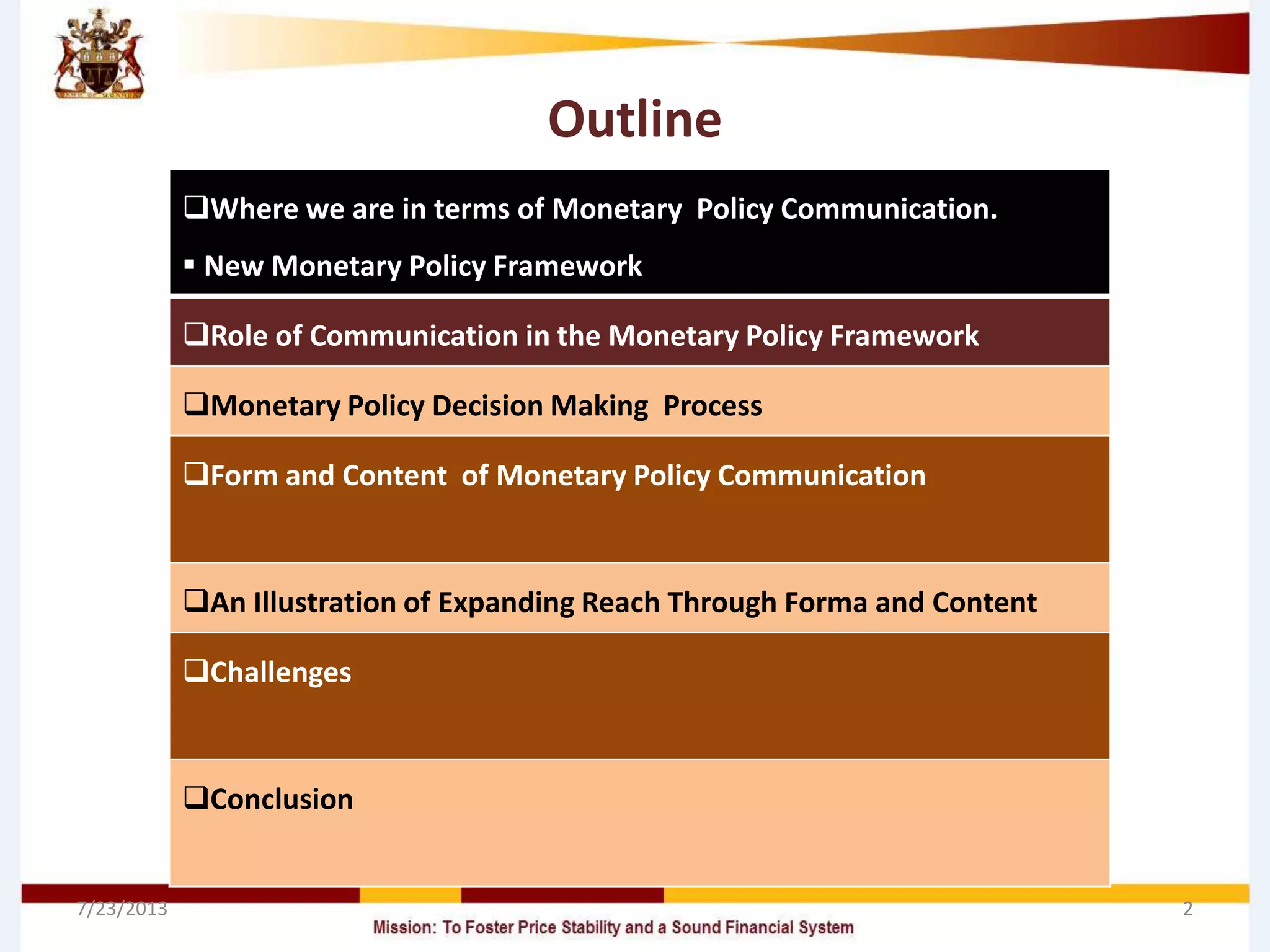 Outline
Where we are in terms of Monetary Policy Communication.
 New Monetary Policy Framework
Role of Communication in the Monetary Policy Framework
Monetary Policy Decision Making Process
Form and Content of Monetary Policy Communication
An Illustration of Expanding Reach Through Forma and Content
Challenges
Conclusion
7/23/2013 2
 