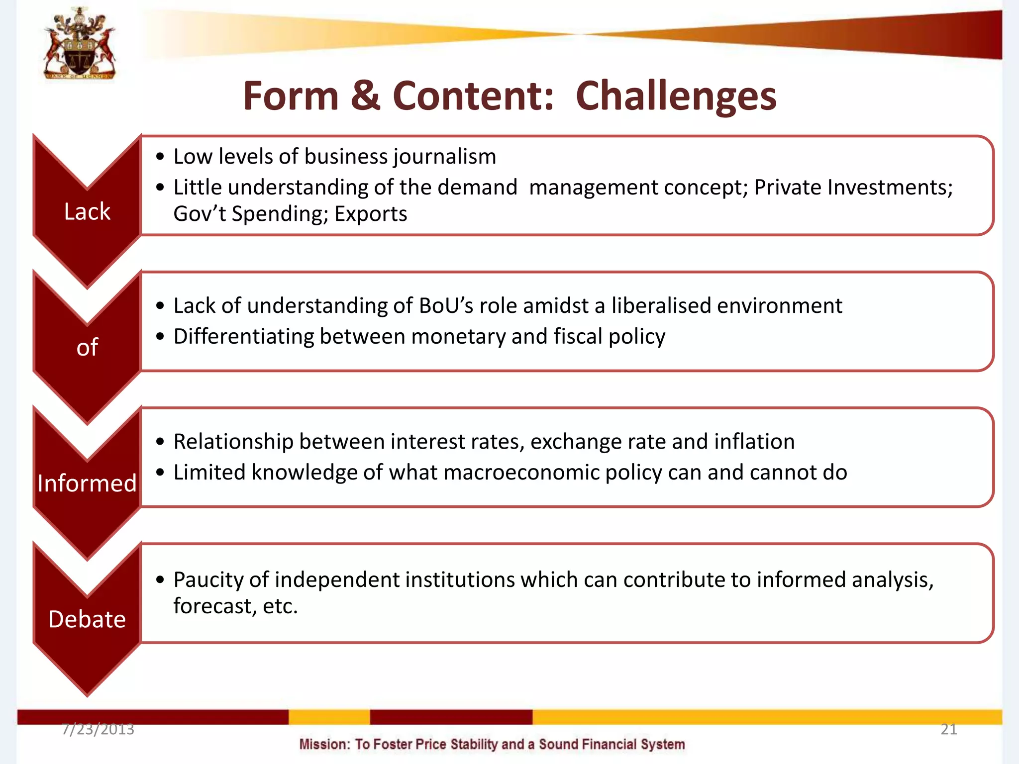 Form & Content: Challenges
Lack
• Low levels of business journalism
• Little understanding of the demand management concept; Private Investments;
Gov’t Spending; Exports
of
• Lack of understanding of BoU’s role amidst a liberalised environment
• Differentiating between monetary and fiscal policy
Informed
• Relationship between interest rates, exchange rate and inflation
• Limited knowledge of what macroeconomic policy can and cannot do
Debate
• Paucity of independent institutions which can contribute to informed analysis,
forecast, etc.
7/23/2013 21
 