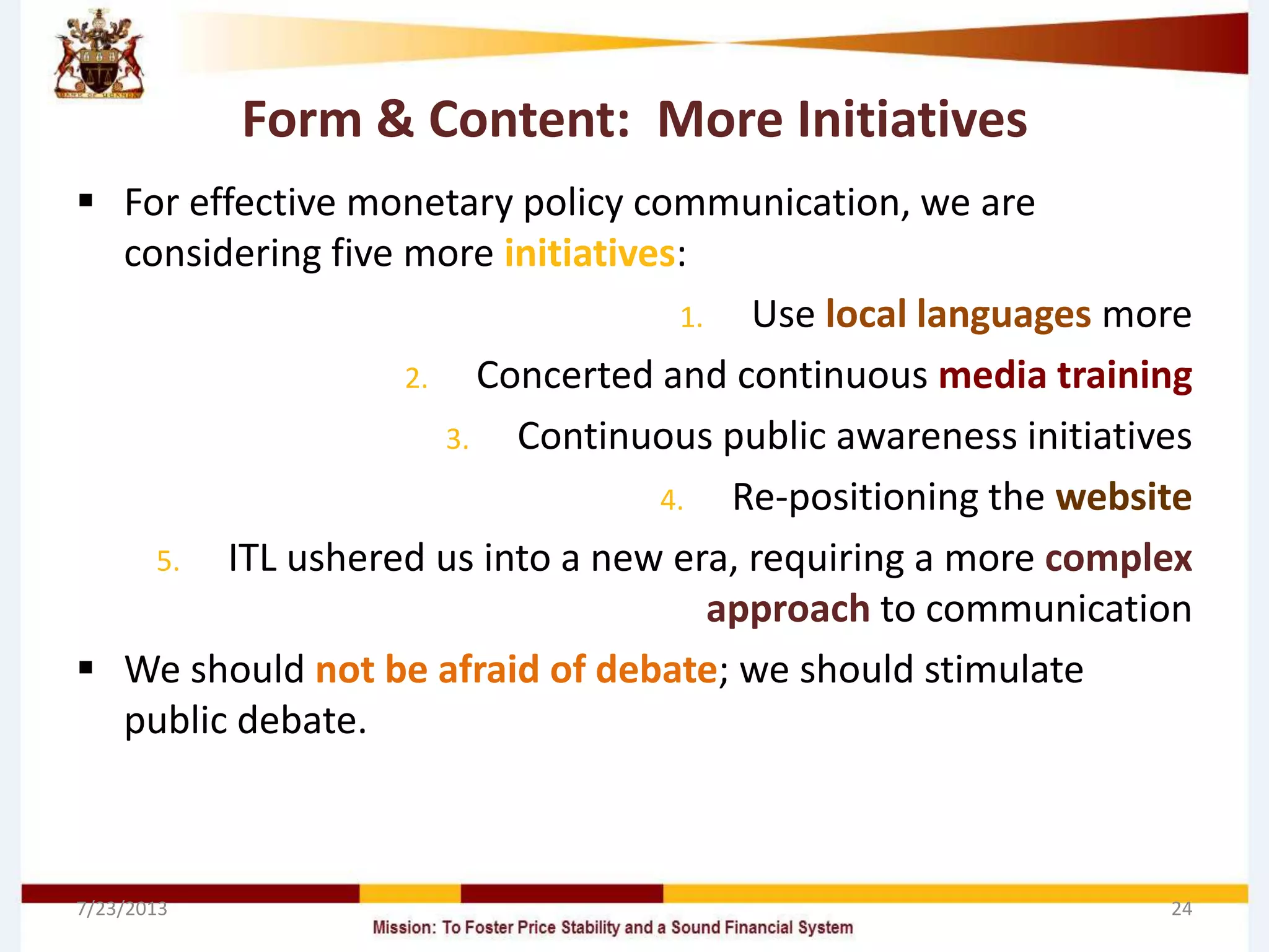 Form & Content: More Initiatives
 For effective monetary policy communication, we are
considering five more initiatives:
1. Use local languages more
2. Concerted and continuous media training
3. Continuous public awareness initiatives
4. Re-positioning the website
5. ITL ushered us into a new era, requiring a more complex
approach to communication
 We should not be afraid of debate; we should stimulate
public debate.
7/23/2013 24
 
