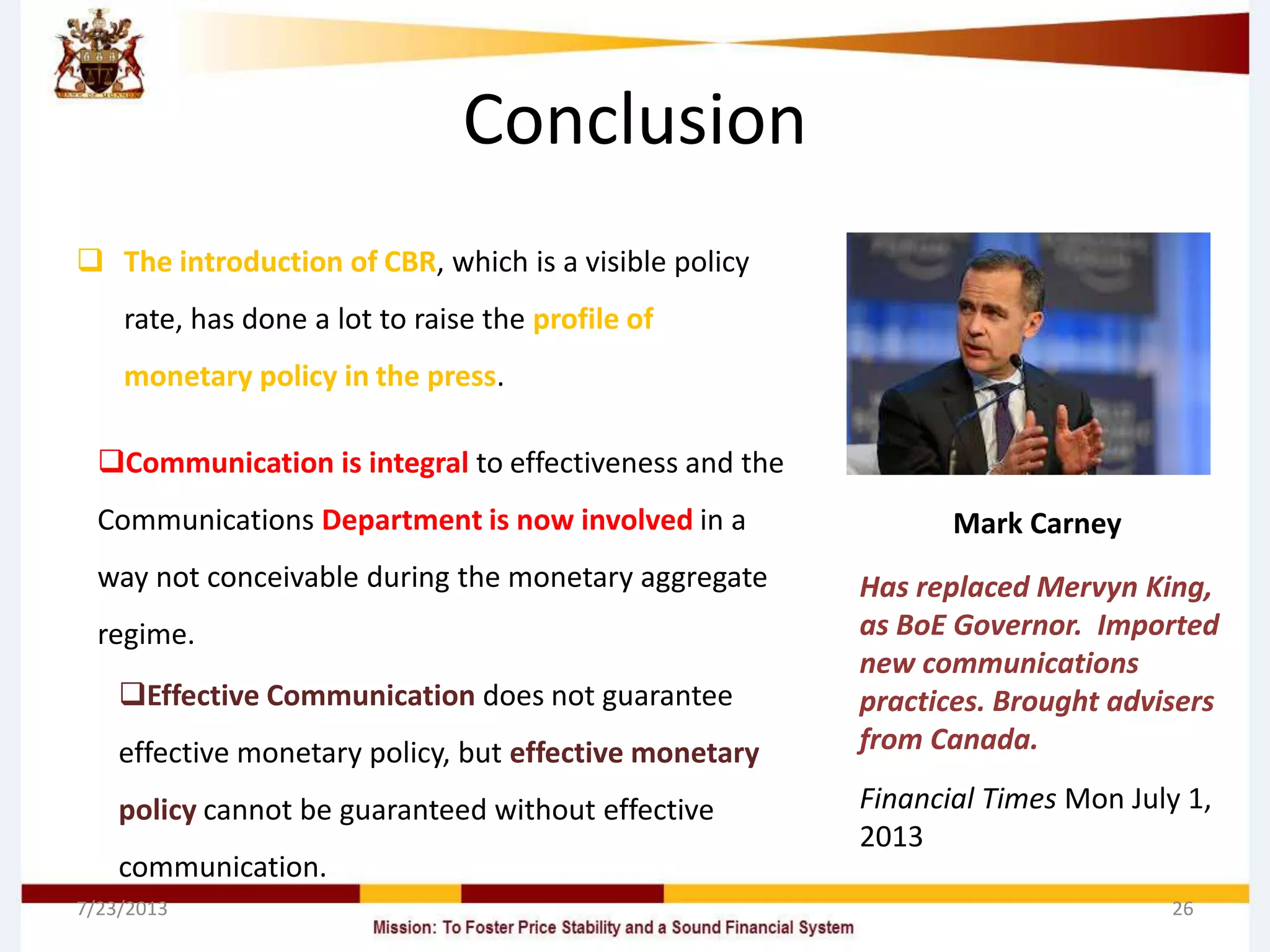 Conclusion
 The introduction of CBR, which is a visible policy
rate, has done a lot to raise the profile of
monetary policy in the press.
7/23/2013 26
Mark Carney
Has replaced Mervyn King,
as BoE Governor. Imported
new communications
practices. Brought advisers
from Canada.
Financial Times Mon July 1,
2013
Communication is integral to effectiveness and the
Communications Department is now involved in a
way not conceivable during the monetary aggregate
regime.
Effective Communication does not guarantee
effective monetary policy, but effective monetary
policy cannot be guaranteed without effective
communication.
 