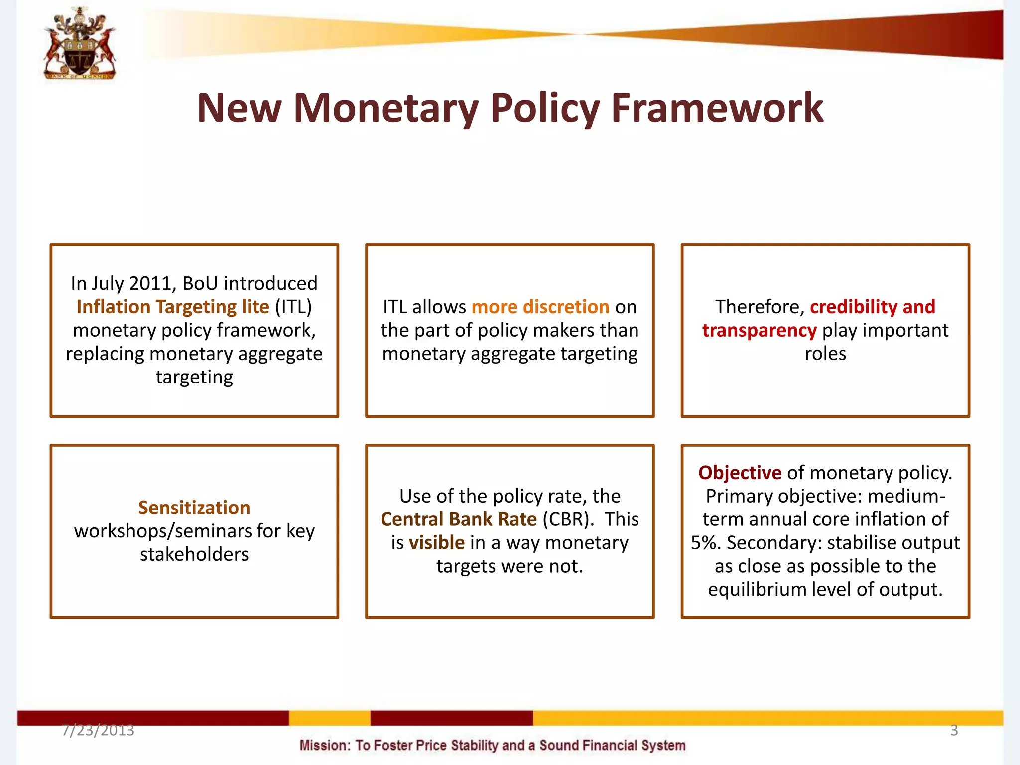 New Monetary Policy Framework
In July 2011, BoU introduced
Inflation Targeting lite (ITL)
monetary policy framework,
replacing monetary aggregate
targeting
ITL allows more discretion on
the part of policy makers than
monetary aggregate targeting
Therefore, credibility and
transparency play important
roles
Sensitization
workshops/seminars for key
stakeholders
Use of the policy rate, the
Central Bank Rate (CBR). This
is visible in a way monetary
targets were not.
Objective of monetary policy.
Primary objective: medium-
term annual core inflation of
5%. Secondary: stabilise output
as close as possible to the
equilibrium level of output.
7/23/2013 3
 