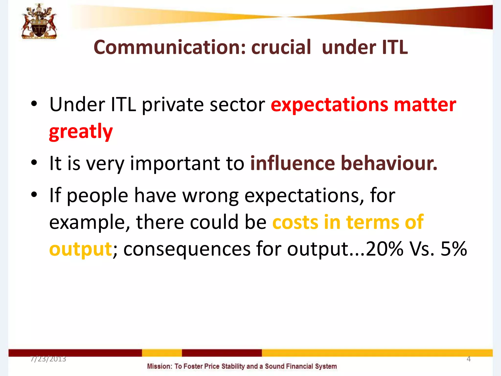 Communication: crucial under ITL
• Under ITL private sector expectations matter
greatly
• It is very important to influence behaviour.
• If people have wrong expectations, for
example, there could be costs in terms of
output; consequences for output...20% Vs. 5%
7/23/2013 4
 