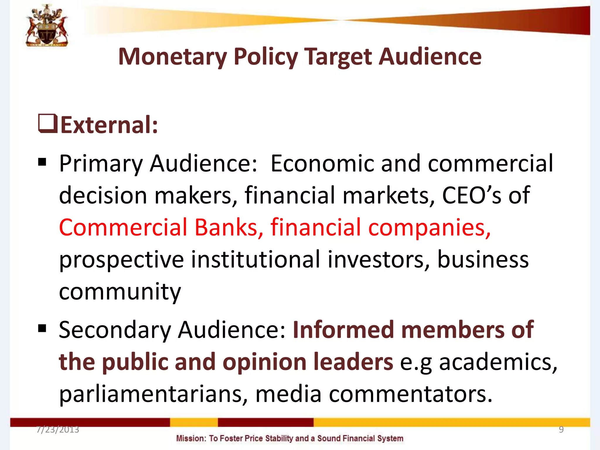 Monetary Policy Target Audience
External:
 Primary Audience: Economic and commercial
decision makers, financial markets, CEO’s of
Commercial Banks, financial companies,
prospective institutional investors, business
community
 Secondary Audience: Informed members of
the public and opinion leaders e.g academics,
parliamentarians, media commentators.
7/23/2013 9
 