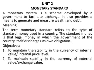 UNIT 2
MONETARY STANDARD
A monetary system is a scheme developed by a
government to facilitate exchange. It also provides a
means to generate and measure wealth and debt.
Meaning:
The term monetary standard refers to the type of
standard money used in a country. The standard money
is that legal money in which the government of the
country itself discharges its own obligation.
Objectives:
1. To maintain the stability in the currency of internal
value/ internal price level.
2. To maintain stability in the currency of external
value/exchange value.
 