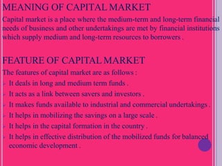 MEANING OF CAPITAL MARKET
Capital market is a place where the medium-term and long-term financial
needs of business and other undertakings are met by financial institutions
which supply medium and long-term resources to borrowers .
FEATURE OF CAPITAL MARKET
The features of capital market are as follows :
 It deals in long and medium term funds .
 It acts as a link between savers and investors .
 It makes funds available to industrial and commercial undertakings .
 It helps in mobilizing the savings on a large scale .
 It helps in the capital formation in the country .
 It helps in effective distribution of the mobilized funds for balanced
economic development .
 