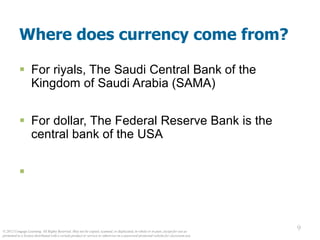 © 2012 Cengage Learning. All Rights Reserved. May not be copied, scanned, or duplicated, in whole or in part, except for use as
permitted in a license distributed with a certain product or service or otherwise on a password-protected website for classroom use.
9
9
Where does currency come from?
 For riyals, The Saudi Central Bank of the
Kingdom of Saudi Arabia (SAMA)
 For dollar, The Federal Reserve Bank is the
central bank of the USA

 