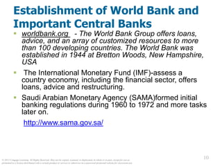 © 2012 Cengage Learning. All Rights Reserved. May not be copied, scanned, or duplicated, in whole or in part, except for use as
permitted in a license distributed with a certain product or service or otherwise on a password-protected website for classroom use.
10
10
Establishment of World Bank and
Important Central Banks
 worldbank.org - The World Bank Group offers loans,
advice, and an array of customized resources to more
than 100 developing countries. The World Bank was
established in 1944 at Bretton Woods, New Hampshire,
USA
 The International Monetary Fund (IMF)-assess a
country economy, including the financial sector, offers
loans, advice and restructuring.
 Saudi Arabian Monetary Agency (SAMA)formed initial
banking regulations during 1960 to 1972 and more tasks
later on.
http://www.sama.gov.sa/
 