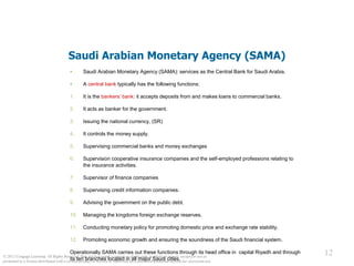 © 2012 Cengage Learning. All Rights Reserved. May not be copied, scanned, or duplicated, in whole or in part, except for use as
permitted in a license distributed with a certain product or service or otherwise on a password-protected website for classroom use.
12
12
Saudi Arabian Monetary Agency (SAMA)
 Saudi Arabian Monetary Agency (SAMA): services as the Central Bank for Saudi Arabia.
 A central bank typically has the following functions:
1. It is the bankers’ bank: it accepts deposits from and makes loans to commercial banks.
2. It acts as banker for the government.
3. Issuing the national currency, (SR)
4. It controls the money supply.
5. Supervising commercial banks and money exchanges
6. Supervision cooperative insurance companies and the self-employed professions relating to
the insurance activities.
7. Supervisor of finance companies
8. Supervising credit information companies.
9. Advising the government on the public debt.
10. Managing the kingdoms foreign exchange reserves.
11. Conducting monetary policy for promoting domestic price and exchange rate stability.
12. Promoting economic growth and ensuring the soundness of the Saudi financial system.
Operationally SAMA carries out these functions through its head office in capital Riyadh and through
its ten branches located in all major Saudi cities.
 