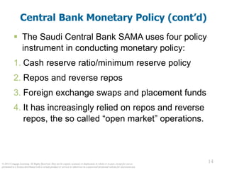 © 2012 Cengage Learning. All Rights Reserved. May not be copied, scanned, or duplicated, in whole or in part, except for use as
permitted in a license distributed with a certain product or service or otherwise on a password-protected website for classroom use.
14
14
Central Bank Monetary Policy (cont’d)
 The Saudi Central Bank SAMA uses four policy
instrument in conducting monetary policy:
1. Cash reserve ratio/minimum reserve policy
2. Repos and reverse repos
3. Foreign exchange swaps and placement funds
4. It has increasingly relied on repos and reverse
repos, the so called “open market” operations.
 