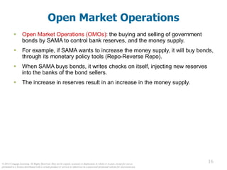 © 2012 Cengage Learning. All Rights Reserved. May not be copied, scanned, or duplicated, in whole or in part, except for use as
permitted in a license distributed with a certain product or service or otherwise on a password-protected website for classroom use.
16
16
Open Market Operations
 Open Market Operations (OMOs): the buying and selling of government
bonds by SAMA to control bank reserves, and the money supply.
 For example, if SAMA wants to increase the money supply, it will buy bonds,
through its monetary policy tools (Repo-Reverse Repo).
 When SAMA buys bonds, it writes checks on itself, injecting new reserves
into the banks of the bond sellers.
 The increase in reserves result in an increase in the money supply.
 