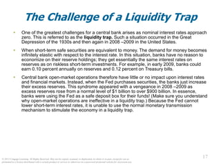 © 2012 Cengage Learning. All Rights Reserved. May not be copied, scanned, or duplicated, in whole or in part, except for use as
permitted in a license distributed with a certain product or service or otherwise on a password-protected website for classroom use.
17
17
The Challenge of a Liquidity Trap
 One of the greatest challenges for a central bank arises as nominal interest rates approach
zero. This is referred to as the liquidity trap. Such a situation occurred in the Great
Depression of the 1930s and then again in 2008 –2009 in the United States.
 When short-term safe securities are equivalent to money. The demand for money becomes
infinitely elastic with respect to the interest rate. In this situation, banks have no reason to
economize on their reserve holdings; they get essentially the same interest rates on
reserves as on riskless short-term investments. For example, in early 2009, banks could
earn 0.10 percent annually on reserves and 0.12 percent on Treasury bills.
 Central bank open-market operations therefore have little or no impact upon interest rates
and financial markets. Instead, when the Fed purchases securities, the banks just increase
their excess reserves. This syndrome appeared with a vengeance in 2008 –2009 as
excess reserves rose from a normal level of $1 billion to over $900 billion. In essence,
banks were using the Fed as a safe deposit box for their funds! (Make sure you understand
why open-market operations are ineffective in a liquidity trap.) Because the Fed cannot
lower short-term interest rates, it is unable to use the normal monetary transmission
mechanism to stimulate the economy in a liquidity trap.
 