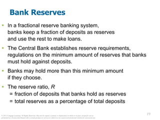 © 2012 Cengage Learning. All Rights Reserved. May not be copied, scanned, or duplicated, in whole or in part, except for use as
permitted in a license distributed with a certain product or service or otherwise on a password-protected website for classroom use.
19
19
Bank Reserves
 In a fractional reserve banking system,
banks keep a fraction of deposits as reserves
and use the rest to make loans.
 The Central Bank establishes reserve requirements,
regulations on the minimum amount of reserves that banks
must hold against deposits.
 Banks may hold more than this minimum amount
if they choose.
 The reserve ratio, R
= fraction of deposits that banks hold as reserves
= total reserves as a percentage of total deposits
 
