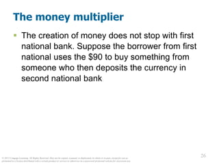 © 2012 Cengage Learning. All Rights Reserved. May not be copied, scanned, or duplicated, in whole or in part, except for use as
permitted in a license distributed with a certain product or service or otherwise on a password-protected website for classroom use.
26
26
The money multiplier
 The creation of money does not stop with first
national bank. Suppose the borrower from first
national uses the $90 to buy something from
someone who then deposits the currency in
second national bank
 