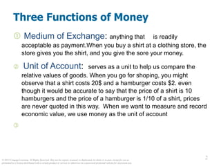 © 2012 Cengage Learning. All Rights Reserved. May not be copied, scanned, or duplicated, in whole or in part, except for use as
permitted in a license distributed with a certain product or service or otherwise on a password-protected website for classroom use.
2
2
Three Functions of Money
 Medium of Exchange: anything that is readily
acceptable as payment.When you buy a shirt at a clothing store, the
store gives you the shirt, and you give the sore your money.
 Unit of Account: serves as a unit to help us compare the
relative values of goods. When you go for shoping, you might
observe that a shirt costs 20$ and a hamburger costs $2. even
though it would be accurate to say that the price of a shirt is 10
hamburgers and the price of a hamburger is 1/10 of a shirt, prices
are never quoted in this way. When we want to measure and record
economic value, we use money as the unit of account

 