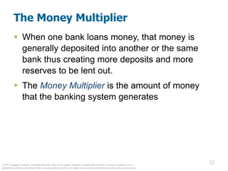 © 2012 Cengage Learning. All Rights Reserved. May not be copied, scanned, or duplicated, in whole or in part, except for use as
permitted in a license distributed with a certain product or service or otherwise on a password-protected website for classroom use.
32
32
The Money Multiplier
 When one bank loans money, that money is
generally deposited into another or the same
bank thus creating more deposits and more
reserves to be lent out.
 The Money Multiplier is the amount of money
that the banking system generates
 