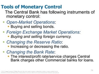 © 2012 Cengage Learning. All Rights Reserved. May not be copied, scanned, or duplicated, in whole or in part, except for use as
permitted in a license distributed with a certain product or service or otherwise on a password-protected website for classroom use.
34
34
Tools of Monetary Control
The Central Bank has following instruments of
monetary control:
 Open-Market Operations:
 Buying and selling bonds.
 Foreign Exchange Market Operations:
 Buying and selling foreign currency.
 Changing the Reserve Ratio:
 Increasing or decreasing the ratio.
 Changing the Bank Rate:
 The interest/profit rate/service charges Central
Bank charges other Commercial banks for loans.
 