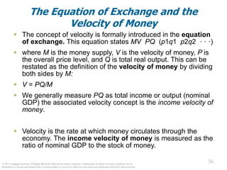 © 2012 Cengage Learning. All Rights Reserved. May not be copied, scanned, or duplicated, in whole or in part, except for use as
permitted in a license distributed with a certain product or service or otherwise on a password-protected website for classroom use.
36
36
The Equation of Exchange and the
Velocity of Money
 The concept of velocity is formally introduced in the equation
of exchange. This equation states MV PQ (p1q1 p2q2 · · ·)
 where M is the money supply, V is the velocity of money, P is
the overall price level, and Q is total real output. This can be
restated as the definition of the velocity of money by dividing
both sides by M:
 V = PQ/M
 We generally measure PQ as total income or output (nominal
GDP) the associated velocity concept is the income velocity of
money.
 Velocity is the rate at which money circulates through the
economy. The income velocity of money is measured as the
ratio of nominal GDP to the stock of money.
 