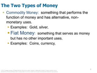 © 2012 Cengage Learning. All Rights Reserved. May not be copied, scanned, or duplicated, in whole or in part, except for use as
permitted in a license distributed with a certain product or service or otherwise on a password-protected website for classroom use.
4
4
The Two Types of Money
 Commodity Money: something that performs the
function of money and has alternative, non-
monetary uses.
 Examples: Gold, silver,
 Fiat Money: something that serves as money
but has no other important uses.
 Examples: Coins, currency,
 