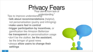 Privacy Fears!
“Fear stems from lack of
understanding.”
Tips to improve understanding:!
!•!talk about recommendations (helpful), 
not personalisation (pushy and infringing)!
!•!make users feel in control!
!•!trigger participation by incentives, or
gamiﬁcation like Amazon Betterizer!
!•!be transparent on personalisation usage!
!•!don't be the stalker, be the assistant, 
be the bringer of good news!
!•!always allow users to change their
settings
 