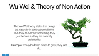 Wu Wei & Theory of NonAction!
The Wu Wei theory states that beings
act naturally in accordance with the
Tao, they do not "do" something, they
just behave as they are naturally
ordained to.
Example Trees don’t take action to grow, they just
do.
 