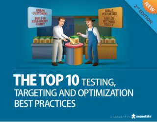 The Top 10 Testing, Targeting and Optimization Best Practices



INTRODUCTION
Deliver the right message, to the right person, at the right time.
A simple statement, but for many companies, the ability to create a relevant online
customer experience remains a challenge.

After thousands of people downloaded the original “Top 10 Testing, Targeting and
Personalization Best Practices” eBook, we were convinced that updating this valuable
resource with new ways for you to optimize your website and create engaging
customer experiences would further enhance its usefulness.

Like its predecessor, we created this edition from the countless number of website
testing and optimization campaigns that have impacted ecommerce businesses like
yours. Quite frankly, these strategies are proven winners.

So, if you want to create online customer relevance, drive revenue, and increase
conversions and average order value, turn the page to discover 10 successful website
testing and optimization strategies implemented by some of the best-known
brands in the world.




                                                                                                 Calling attention to selected items within a group of items is one of the oldest
                                                                                                 selling strategies in the world and with good reason: it works. Badging brings
                                                                                                 this venerable technique online, where you can test it, tune it, and employ it more
                                                                                                 effectively than ever.




                                                                                   a monetate ebook | 1
                                                                                                                                    a publication from
                                                                                                                                     a publication
 