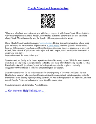 Claude Monet and Impressionism
When you talk about impressionism, you will always connect it with Oscar Claude Monet but there
were many impressionist artists beside Claude Monet. But in this composition we will talk more
about Claude Monet because he was the founder of Impressionism in the world.
Oscar Claude Monet was the founder of impressionism. He is a famous french painter whose work
gave a name to the art movement impressionism. Claude Monet's famous quote is "merely think
here is a little square of blue, here an oblong (having an elongated shape, as a rectangle or an oval)
of pink, here a streak of yellow and paint it just as it looks to you, the exact color and shape until it
gives your own naïve
Impressionism of the scene before you."
Monet moved his family to Le Havre, a port town in the Normandy region. While he was a student,
Monet did not like being in the classroom. Instead he was more interested in being outside. He filled
his schoolbooks with sketches of people including caricatures (make or give a comically
exaggerated representation of someone or something) of his teachers.
Monet became known for his caricatures and for drawing many of the town's residents. He met
Boudin (also an artist) who introduced him to paint outdoors or plain air painting (enoting or in the
manner of a 19th–century style of painting outdoors, or with a strong sense of the open air). An artist
named Camille Pissarro who became a close friend for many years.
Monet met several artist including Aguste Renoir,
... Get more on HelpWriting.net ...
 