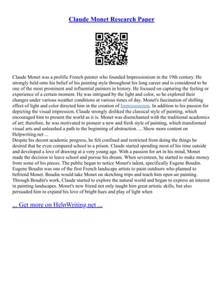 Claude Monet Research Paper
Claude Monet was a prolific French painter who founded Impressionism in the 19th century. He
strongly held onto his belief of his painting style throughout his long career and is considered to be
one of the most prominent and influential painters in history. He focused on capturing the feeling or
experience of a certain moment. He was intrigued by the light and color, so he explored their
changes under various weather conditions at various times of day. Monet's fascination of shifting
effect of light and color directed him in the creation of Impressionism. In addition to his passion for
depicting the visual impression, Claude strongly disliked the classical style of painting, which
encouraged him to present the world as it is. Monet was disenchanted with the traditional academics
of art; therefore, he was motivated to pioneer a new and fresh style of painting, which transformed
visual arts and unleashed a path to the beginning of abstraction. ... Show more content on
Helpwriting.net ...
Despite his decent academic progress, he felt confined and restricted from doing the things he
desired that he even compared school to a prison. Claude started spending most of his time outside
and developed a love of drawing at a very young age. With a passion for art in his mind, Monet
made the decision to leave school and pursue his dream. When seventeen, he started to make money
from some of his pieces. The public began to notice Monet's talent, specifically Eugene Boudin.
Eugene Boudin was one of the first French landscape artists to paint outdoors who planned to
befriend Monet. Boudin would take Monet on sketching trips and teach him open air painting.
Through Boudin's work, Claude started to explore the natural world and began to express an interest
in painting landscapes. Monet's new friend not only taught him great artistic skills, but also
persuaded him to expand his love of bright hues and play of light when
... Get more on HelpWriting.net ...
 