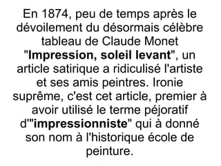 En 1874, peu de temps après le dévoilement du désormais célèbre tableau de Claude Monet " Impression, soleil levant ", un article satirique a ridiculisé l'artiste et ses amis peintres. Ironie suprême, c'est cet article, premier à avoir utilisé le terme péjoratif d'" impressionniste " qui à donné son nom à l'historique école de peinture. 