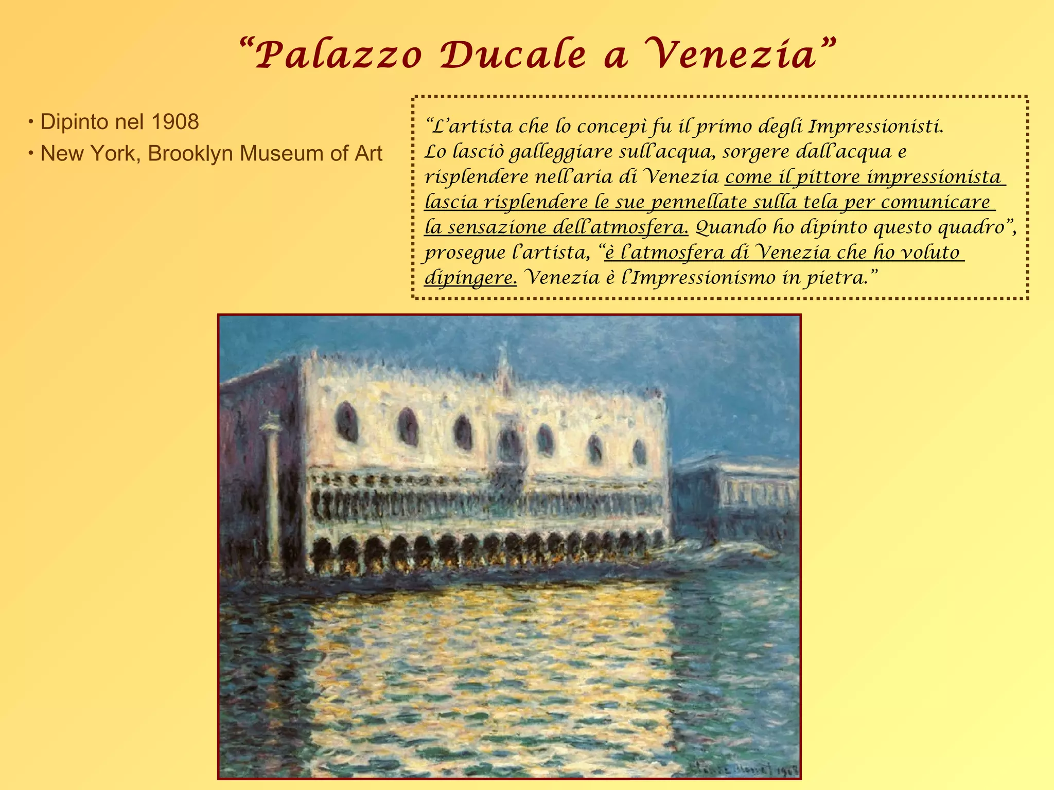 “Palazzo Ducale a Venezia”
• Dipinto nel 1908
• New York, Brooklyn Museum of Art
“L’artista che lo concepì fu il primo degli Impressionisti.
Lo lasciò galleggiare sull’acqua, sorgere dall’acqua e
risplendere nell’aria di Venezia come il pittore impressionista
lascia risplendere le sue pennellate sulla tela per comunicare
la sensazione dell’atmosfera. Quando ho dipinto questo quadro”,
prosegue l’artista, “è l’atmosfera di Venezia che ho voluto
dipingere. Venezia è l’Impressionismo in pietra.”
 