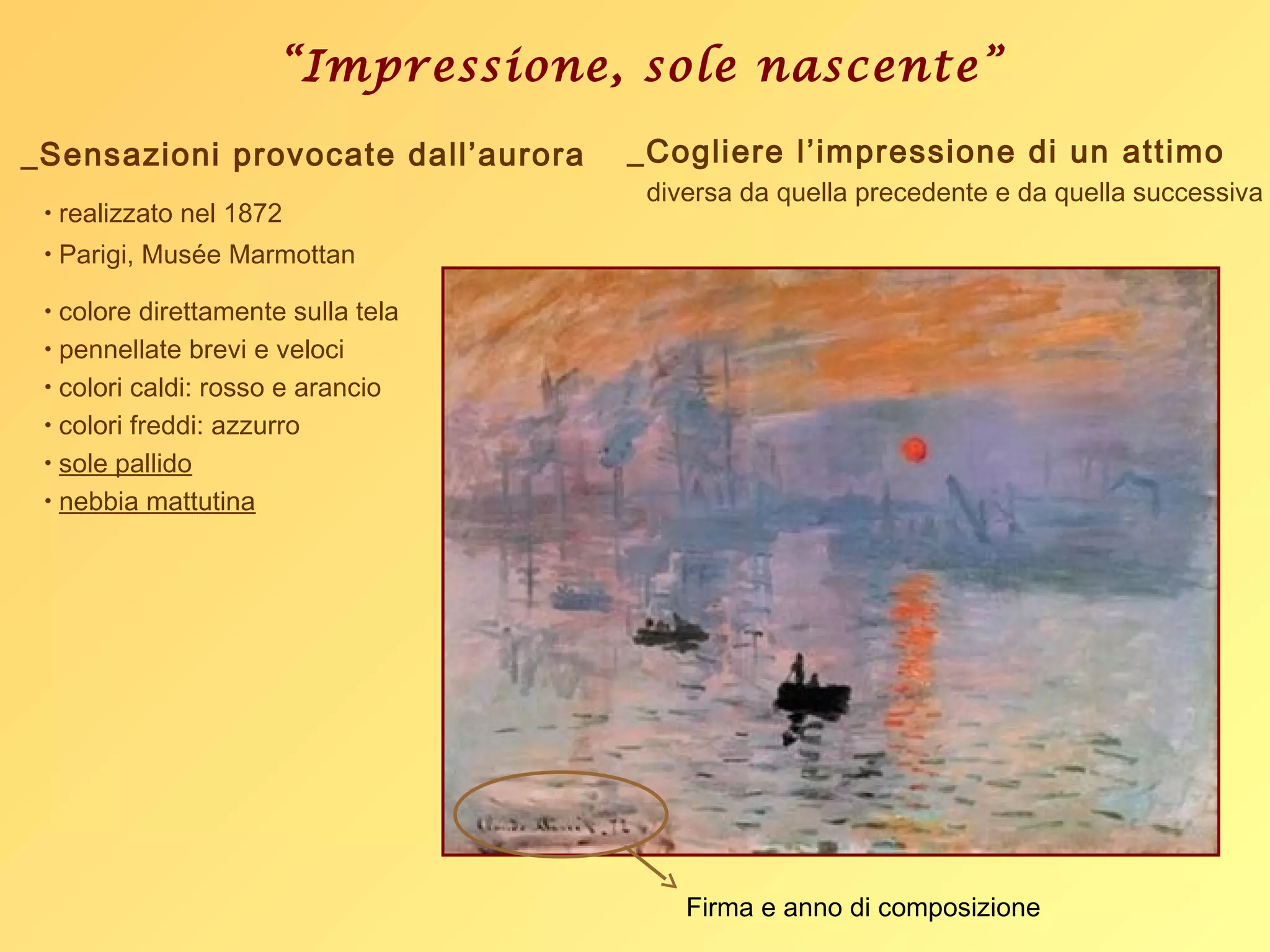 “Impressione, sole nascente”
• realizzato nel 1872
• Parigi, Musée Marmottan
• colore direttamente sulla tela
• pennellate brevi e veloci
• colori caldi: rosso e arancio
• colori freddi: azzurro
• sole pallido
• nebbia mattutina
Firma e anno di composizione
_Sensazioni provocate dall’aurora _Cogliere l’impressione di un attimo
diversa da quella precedente e da quella successiva
 