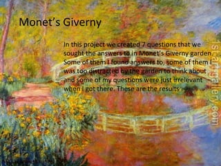 Monet’s Giverny In this project we created 7 questions that we sought the answers to in Monet’s Giverny garden. Some of them I found answers to, some of them I was too distracted by the garden to think about and some of my questions were just irrelevant when I got there. These are the results 