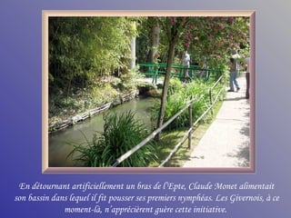 En détournant artificiellement un bras de l’Epte, Claude Monet alimentait
son bassin dans lequel il fit pousser ses premiers nymphéas. Les Givernois, à ce
              moment-là, n’apprécièrent guère cette initiative.
 