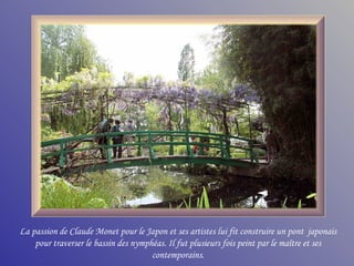 La passion de Claude Monet pour le Japon et ses artistes lui fit construire un pont japonais
    pour traverser le bassin des nymphéas. Il fut plusieurs fois peint par le maître et ses
                                      contemporains.
 