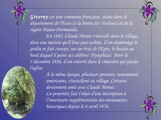 Giverny est une commune française, située dans le
département de l'Eure (à la limite des Yvelines) et de la
région Haute-Normandie.
          En 1883, Claude Monet s'installe dans le village,
dans une maison qu'il loue puis achète. Il en réaménage le
jardin et fait creuser, sur un bras de l'Epte, le bassin au
bord duquel il peint ses célèbres 'Nymphéas'. Mort le
5 décembre 1926, il est enterré dans le cimetière qui jouxte
l'église.
          À la même époque, plusieurs peintres, notamment
          américains, s'installent au village. Certains
          deviennent amis avec Claude Monet.
          La propriété fait l'objet d'une inscription à
          l’inventaire supplémentaire des monuments
          historiques depuis le 6 avril 1976.
 